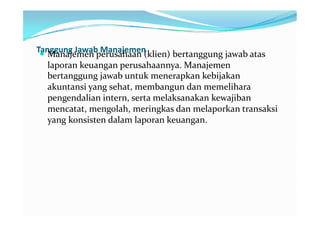 Tanggung Jawab Manajemen
 Manajemen perusahaan (klien) bertanggung jawab atas
   laporan keuangan perusahaannya. Manajemen
   bertanggung jawab untuk menerapkan kebijakan
   akuntansi yang sehat, membangun dan memelihara
   pengendalian intern, serta melaksanakan kewajiban
   mencatat, mengolah, meringkas dan melaporkan transaksi
   yang konsisten dalam laporan keuangan.
 