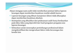 Alasan mengapa suatu audit tidak memberikan jaminan bahwa laporan
  keuangan dapat memberikan keyakinan mutlak adalah karena :
 Laporan keuangan yang dibuat manajemen (klien) tidak diharapkan
  dapat memberikan keyakinan absolute.
 Kesimpulan yang dihasilkan dari pelaksanaan audit hanya berdasarkan
  pada fakta-fakta yang diperoleh dari hasil pengujian-pengujian atas
  laporan keuangan
 Kebutuhan untuk menerapkan pertimbangan professional dalam
  mengidentifikasi dan mengevaluasi faktor risiko kecurangan dan
  kondisi lain
 