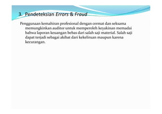 3. Pendeteksian Errors & Fraud
Penggunaan kemahiran profesional dengan cermat dan seksama
   memungkinkan auditor untuk memperoleh keyakinan memadai
   bahwa laporan keuangan bebas dari salah saji material. Salah saji
   dapat terjadi sebagai akibat dari kekeliruan maupun karena
   kecurangan.
 