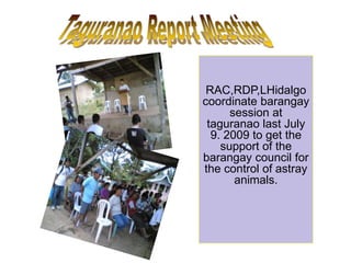 RAC,RDP,LHidalgo
coordinate barangay
session at
taguranao last July
9. 2009 to get the
support of the
barangay council for
the control of astray
animals.
 