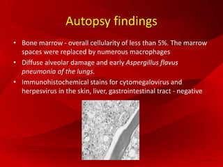 Autopsy findings
• Bone marrow - overall cellularity of less than 5%. The marrow
spaces were replaced by numerous macrophages
• Diffuse alveolar damage and early Aspergillus flavus
pneumonia of the lungs.
• Immunohistochemical stains for cytomegalovirus and
herpesvirus in the skin, liver, gastrointestinal tract - negative
 