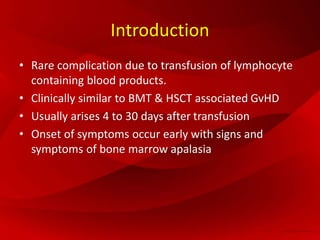 Introduction
• Rare complication due to transfusion of lymphocyte
containing blood products.
• Clinically similar to BMT & HSCT associated GvHD
• Usually arises 4 to 30 days after transfusion
• Onset of symptoms occur early with signs and
symptoms of bone marrow apalasia
 