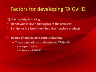 Factors for developing TA GvHD
1) HLA haplotype sharing
• Donor who is HLA homologous to the recipient.
• Ex - donor is a family member, HLA matched products
• Degree of population’s genetic diversity
– The estimated risk of developing TA-GvHD
• In Japan - 1:874
• In France – 1:16,835
 