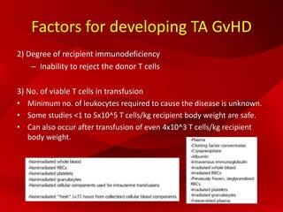 Factors for developing TA GvHD
2) Degree of recipient immunodeficiency
– Inability to reject the donor T cells
3) No. of viable T cells in transfusion
• Minimum no. of leukocytes required to cause the disease is unknown.
• Some studies <1 to 5x10^5 T cells/kg recipient body weight are safe.
• Can also occur after transfusion of even 4x10^3 T cells/kg recipient
body weight.
 