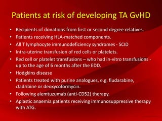Patients at risk of developing TA GvHD
• Recipients of donations from first or second degree relatives.
• Patients receiving HLA-matched components.
• All T lymphocyte immunodeficiency syndromes - SCID
• Intra-uterine transfusion of red cells or platelets.
• Red cell or platelet transfusions – who had in-vitro transfusions -
up to the age of 6 months after the EDD.
• Hodgkins disease
• Patients treated with purine analogues, e.g. fludarabine,
cladribine or deoxycoformycin.
• Following alemtuzumab (anti-CD52) therapy.
• Aplastic anaemia patients receiving immunosuppressive therapy
with ATG.
 