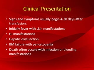 Clinical Presentation
• Signs and symptoms usually begin 4-30 days after
transfusion.
• Initially fever with skin manifestations
• GI manifestations
• Hepatic dysfunction
• BM failure with pancytopenia
• Death often occurs with infection or bleeding
manifestations
 