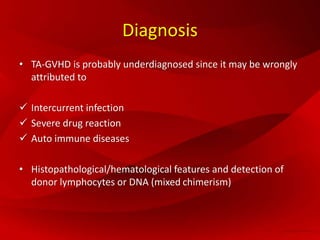 Diagnosis
• TA-GVHD is probably underdiagnosed since it may be wrongly
attributed to
 Intercurrent infection
 Severe drug reaction
 Auto immune diseases
• Histopathological/hematological features and detection of
donor lymphocytes or DNA (mixed chimerism)
 