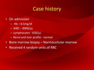 Case history
• On admission
– Hb – 8.5mg/dl
– WBC – 8900/μL
– Lymphocytes - 630/μL
– Renal and liver profile - normal
• Bone marrow biopsy – Normocellular marrow
• Received 4 random units of RBC
 
