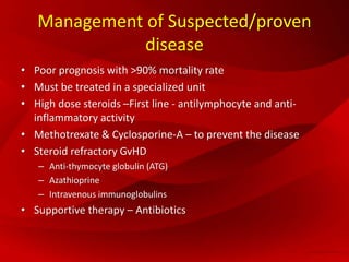 Management of Suspected/proven
disease
• Poor prognosis with >90% mortality rate
• Must be treated in a specialized unit
• High dose steroids –First line - antilymphocyte and anti-
inflammatory activity
• Methotrexate & Cyclosporine-A – to prevent the disease
• Steroid refractory GvHD
– Anti-thymocyte globulin (ATG)
– Azathioprine
– Intravenous immunoglobulins
• Supportive therapy – Antibiotics
 