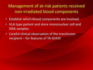 Management of at-risk patients received
non-irradiated blood components
• Establish which blood components are involved.
• HLA type patient and store mononuclear cell and
DNA samples.
• Careful clinical observation of the transfusion
recipient – for features of TA-GVHD
 