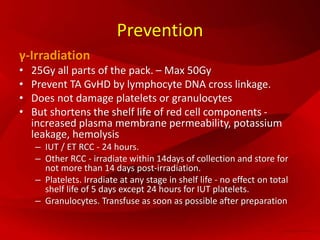 Prevention
γ-Irradiation
• 25Gy all parts of the pack. – Max 50Gy
• Prevent TA GvHD by lymphocyte DNA cross linkage.
• Does not damage platelets or granulocytes
• But shortens the shelf life of red cell components -
increased plasma membrane permeability, potassium
leakage, hemolysis
– IUT / ET RCC - 24 hours.
– Other RCC - irradiate within 14days of collection and store for
not more than 14 days post-irradiation.
– Platelets. Irradiate at any stage in shelf life - no effect on total
shelf life of 5 days except 24 hours for IUT platelets.
– Granulocytes. Transfuse as soon as possible after preparation
 