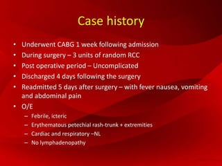 Case history
• Underwent CABG 1 week following admission
• During surgery – 3 units of random RCC
• Post operative period – Uncomplicated
• Discharged 4 days following the surgery
• Readmitted 5 days after surgery – with fever nausea, vomiting
and abdominal pain
• O/E
– Febrile, icteric
– Erythematous petechial rash-trunk + extremities
– Cardiac and respiratory –NL
– No lymphadenopathy
 