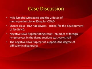 Case Discussion
• Mild lymphocytopaenia and the 2 doses of
methylprednisolone 80mg for COAD
• Shared class I HLA haplotypes - critical for the development
of TA-GVHD.
• Negative DNA fingerprinting result - Number of foreign
lymphocytes in the tissue sections was very small
• The negative DNA fingerprint supports the degree of
difficulty in diagnosing
 