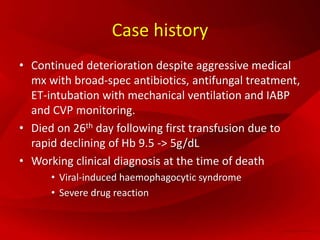 Case history
• Continued deterioration despite aggressive medical
mx with broad-spec antibiotics, antifungal treatment,
ET-intubation with mechanical ventilation and IABP
and CVP monitoring.
• Died on 26th day following first transfusion due to
rapid declining of Hb 9.5 -> 5g/dL
• Working clinical diagnosis at the time of death
• Viral-induced haemophagocytic syndrome
• Severe drug reaction
 