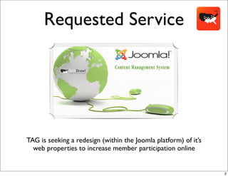 Requested Service




TAG is seeking a redesign (within the Joomla platform) of it’s
  web properties to increase member participation online


                                                                 2
 