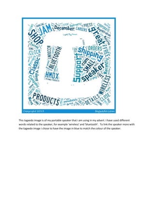 This tagxedo image is of my portable speaker that i am using in my advert. I have used different
words related to the speaker, for example ‘wireless’ and ‘bluetooth’. To link the speaker more with
the tagxedo image i chose to have the image in blue to match the colour of the speaker.
 
