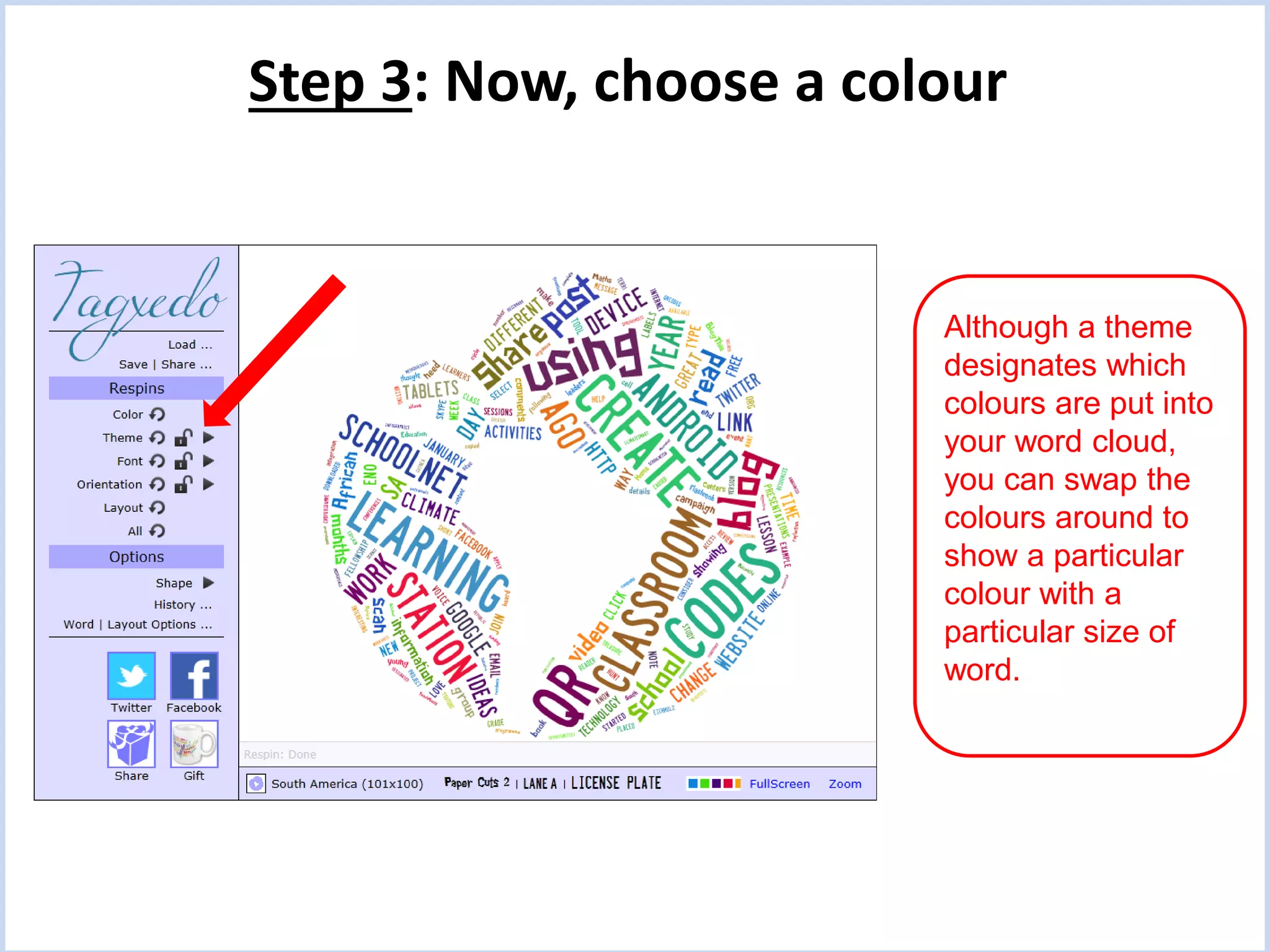 Step 3: Now, choose a colour

Although a theme
designates which
colours are put into
your word cloud,
you can swap the
colours around to
show a particular
colour with a
particular size of
word.

 