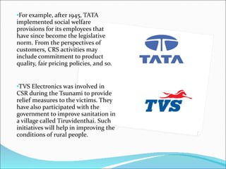 For example, after 1945, TATA implemented social welfare provisions for its employees that have since become the legislative norm. From the perspectives of customers, CRS activities may include commitment to product quality, fair pricing policies, and so. TVS Electronics was involved in CSR during the Tsunami to provide relief measures to the victims. They have also participated with the government to improve sanitation in a village called Tiruvidenthai. Such initiatives will help in improving the conditions of rural people. 