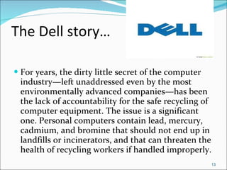 The Dell story… For years, the dirty little secret of the computer industry—left unaddressed even by the most environmentally advanced companies—has been the lack of accountability for the safe recycling of computer equipment. The issue is a significant one. Personal computers contain lead, mercury, cadmium, and bromine that should not end up in landfills or incinerators, and that can threaten the health of recycling workers if handled improperly. 