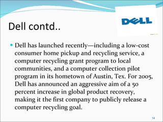 Dell contd.. Dell has launched recently—including a low-cost consumer home pickup and recycling service, a computer recycling grant program to local communities, and a computer collection pilot program in its hometown of Austin, Tex. For 2005, Dell has announced an aggressive aim of a 50 percent increase in global product recovery, making it the first company to publicly release a computer recycling goal. 