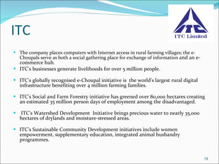 ITC  The company places computers with Internet access in rural farming villages; the e-Choupals serve as both a social gathering place for exchange of information  and an e-commerce hub.  ITC's businesses generate livelihoods for over 5 million people.     ITC's globally recognised e-Choupal initiative is  the world's largest rural digital infrastructure benefiting over 4 million farming families.     ITC's Social and Farm Forestry initiative has greened over 80,000 hectares creating an estimated 35 million person days of employment among the disadvantaged.    ITC's Watershed Development  Initiative brings precious water to nearly 35,000 hectares of drylands and moisture-stressed areas.    ITC's Sustainable Community Development initiatives include women empowerment, supplementary education, integrated animal husbandry programmes.  