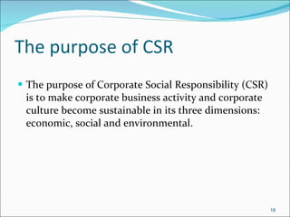 The purpose of CSR The purpose of Corporate Social Responsibility (CSR) is to make corporate business activity and corporate culture become sustainable in its three dimensions: economic, social and environmental.  