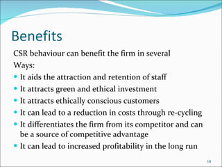 Benefits  CSR behaviour can benefit the firm in several Ways: It aids the attraction and retention of staff It attracts green and ethical investment It attracts ethically conscious customers It can lead to a reduction in costs through re-cycling It differentiates the firm from its competitor and can be a source of competitive advantage It can lead to increased profitability in the long run 
