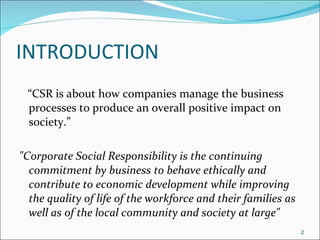 INTRODUCTION “ CSR is about how companies manage the business processes to produce an overall positive impact on society.” "Corporate Social Responsibility is the continuing commitment by business to behave ethically and contribute to economic development while improving the quality of life of the workforce and their families as well as of the local community and society at large" 
