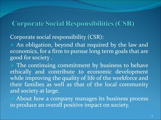 Corporate social responsibility (CSR): An obligation, beyond that required by the law and economics, for a firm to pursue long term goals that are good for society . The continuing commitment by business to behave ethically and contribute to economic development while improving the quality of life of the workforce and their families as well as that of the local community and society at large. About how a company manages its business process to produce an overall positive impact on society. 
