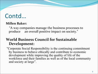 Contd… Millen Baker: “ A  way  companies manage the business processes to produce  an overall positive impact on society.” World Business Council for Sustainable Development:   “ Corporate Social Responsibility is the continuing commitment by business to behave ethically and contribute to economic development while improving the quality of life of the workforce and their families as well as of the local community and society at large”. 