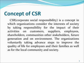 Concept of CSR CSR(corporate social responsibility) is a concept in which organizations consider the interests of society by taking responsibility for the impact of their activities on customers, suppliers, employees, shareholders, communities other stakeholders, future generation and on environment. The organizations voluntarily taking advance steps to improve the quality of life for employees and their families as well as for the local community and society. 