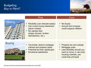 http://www.smartmoney.com/personal-finance/real-estate/to-rent-or-to-buy-9687/ Flexibility (can relocate easily) Can invest money elsewhere (stock market) No upkeep fees  (drippy faucets, broken dishwashers, etc.) No Equity Annual rent increase could outpace inflation Budgeting Buy or Rent? Renting Pros Cons Tax-break: deduct mortgage interest and property taxes Potential tax-free capital gain Emotional satisfaction Property tax and upkeep Mortgage costs Less flexibility should you want to move; in very bad housing markets, you could lose principal Buying 