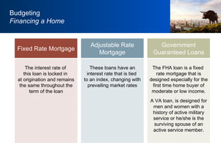 The interest rate of  this loan is locked in  at origination and remains the same throughout the term of the loan These loans have an interest rate that is tied  to an index, changing with prevailing market rates Adjustable Rate Mortgage Fixed Rate Mortgage Budgeting Financing a Home The FHA loan is a fixed  rate mortgage that is designed especially for the first time home buyer of moderate or low income. A VA loan, is designed for men and women with a history of active military service or he/she is the surviving spouse of an active service member. Government Guaranteed Loans 