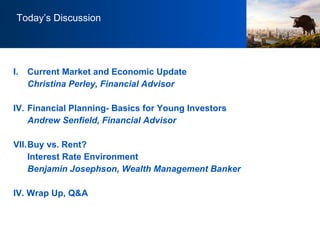 Today’s Discussion Current Market and Economic Update Christina Perley, Financial Advisor Financial Planning- Basics for Young Investors Andrew Senfield, Financial Advisor Buy vs. Rent?  Interest Rate Environment Benjamin Josephson, Wealth Management Banker IV. Wrap Up, Q&A 