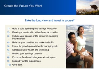 Build a solid spending and savings foundation Develop a relationship with a financial provider Include your spouse or life partner in managing your finances Balance your priorities and make tradeoffs  Invest for growth potential while managing risk Safeguard your health and well-being Protect your earnings potential Focus on family and intergenerational topics  Expand your life experiences Give Back Take the long view and invest in yourself Create the Future You Want 