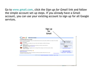 Sign up for Gmail Go to  www.gmail.com , click the  Sign up for Gmail  link and follow the simple account set-up steps. If you already have a Gmail account, you can use your existing account to sign up for all Google services. 