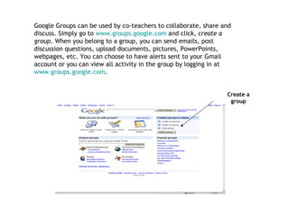 Create a group Google Groups can be used by co-teachers to collaborate, share and discuss. Simply go to  www.groups.google.com  and click,  create a group . When you belong to a group, you can send emails, post discussion questions, upload documents, pictures, PowerPoints, webpages, etc. You can choose to have alerts sent to your Gmail account or you can view all activity in the group by logging in at  www.groups.google.com .  