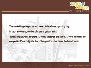  The market is getting more and more cluttered every passing day.

 In such a scenario, survival of a brand gets at a risk.

 “What’s the future of my brand?”, “Is my existence at a threat?”, “How will I fight the
   competition?” are but just a few of the questions that haunt the brand owner.
 