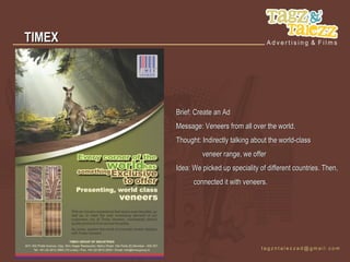 TIMEX




        Brief: Create an Ad
        Message: Veneers from all over the world.
        Thought: Indirectly talking about the world-class
                 veneer range, we offer
        Idea: We picked up speciality of different countries. Then,
              connected it with veneers.
 