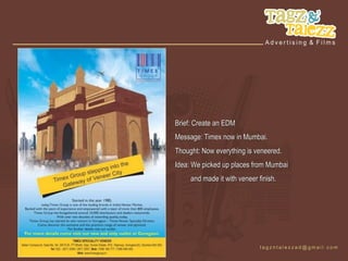 Brief: Create an EDM
Message: Timex now in Mumbai.
Thought: Now everything is veneered.
Idea: We picked up places from Mumbai
     and made it with veneer finish.
 