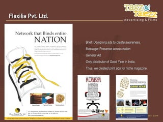 Flexilis Pvt. Ltd.



                     Brief: Designing ads to create awareness.
                     Message: Presence across nation
                     General Ad
                     Only distributor of Good Year in India.
                     Thus, we created print ads for niche magazine.
 