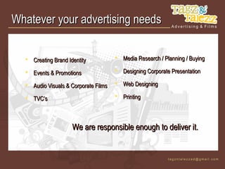 Whatever your advertising needs


   Creating Brand Identity            Media Research / Planning / Buying

   Events & Promotions                Designing Corporate Presentation

   Audio Visuals & Corporate Films    Web Designing

   TVC’s                              Printing




                     We are responsible enough to deliver it.
 
