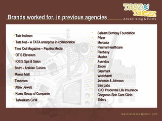 Brands worked for, in previous agencies

                                                       Salaam Bombay Foundation
   Tata Indicom
                                                       Pfizer
   Tata Net – A TATA enterprise in collaboration      Mercator
  Time Out Magazine – Paprika Media                   Piramal Healthcare
                                                       Ranbaxy
   OTIS Elevators
                                                       Mastek
   IOSIS Spa & Salon                                  Avendus
  Bistro - Arabian Cuisine                            Zicom
                                                       Glenmark
  Maxus Mall                                          Wockhardt
  Timezone                                            Johnson & Johnson
  Utsav Jewels
                                                       Ban Labs
                                                       ICICI Prudential Life Insurance
   Kores Group of Companie                            Gorgeous Skin Care Clinic
   Talwalkars GYM                                     Elders
 