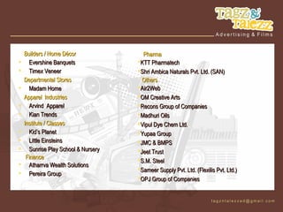 Builders / Home Décor               Pharma
     Evershine Banquets              KTT Pharmatech
     Timex Veneer                    Shri Ambica Naturals Pvt. Ltd. (SAN)
    Departmental Stores                 Others
     Madam Home                      Air2Web
    Apparel Industries                OM Creative Arts
     Arvind Apparel                  Recons Group of Companies
     Kian Trends                     Madhuri Oils
    Institute / Classes               Vipul Dye Chem Ltd.
     Kid’s Planet                    Yupaa Group
     Little Einsteins                JMC & BMPS
     Sunrise Play School & Nursery   Jeet Trust
     Finance                          S.M. Steel
     Atharrva Wealth Solutions
                                      Sameer Supply Pvt. Ltd. (Flexilis Pvt. Ltd.)
     Pereira Group
                                      OPJ Group of Companies
 