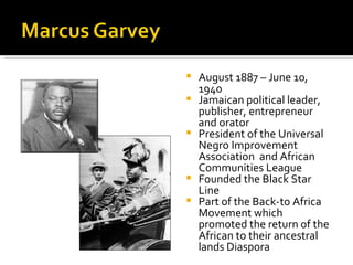    August 1887 – June 10,
    1940
   Jamaican political leader,
    publisher, entrepreneur
    and orator
   President of the Universal
    Negro Improvement
    Association and African
    Communities League
   Founded the Black Star
    Line
   Part of the Back-to Africa
    Movement which
    promoted the return of the
    African to their ancestral
    lands Diaspora
 
