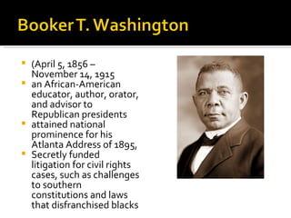  (April 5, 1856 –
  November 14, 1915
 an African-American
  educator, author, orator,
  and advisor to
  Republican presidents
 attained national
  prominence for his
  Atlanta Address of 1895,
 Secretly funded
  litigation for civil rights
  cases, such as challenges
  to southern
  constitutions and laws
  that disfranchised blacks
 