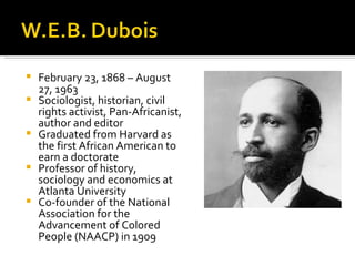    February 23, 1868 – August
    27, 1963
   Sociologist, historian, civil
    rights activist, Pan-Africanist,
    author and editor
   Graduated from Harvard as
    the first African American to
    earn a doctorate
   Professor of history,
    sociology and economics at
    Atlanta University
   Co-founder of the National
    Association for the
    Advancement of Colored
    People (NAACP) in 1909
 