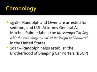 1918 – Randolph and Owen are arrested for
  sedition, and U.S. Attorney General A.
  Mitchell Palmer labels the Messenger “by long
  odds the most dangerous of all the Negro publications”
  in the United States
 1925 – Randolph helps establish the
  Brotherhood of Sleeping Car Porters (BSCP)
 