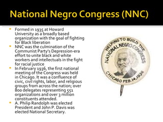  Formed in 1935 at Howard
  University as a broadly based
  organization with the goal of fighting
  for Black liberation
 NNC was the culmination of the
  Communist Party's Depression-era
  effort to unite black and white
  workers and intellectuals in the fight
  for racial justice
 In February 1936, the first national
  meeting of the Congress was held
  in Chicago. It was a confluence of
  civic, civil rights, labor, and religious
  groups from across the nation; over
  800 delegates representing 551
  organizations and over 3 million
  constituents attended.
 A. Philip Randolph was elected
  President and John P. Davis was
  elected National Secretary.
 