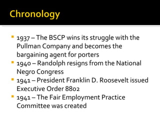  1937 – The BSCP wins its struggle with the
  Pullman Company and becomes the
  bargaining agent for porters
 1940 – Randolph resigns from the National
  Negro Congress
 1941 – President Franklin D. Roosevelt issued
  Executive Order 8802
 1941 – The Fair Employment Practice
  Committee was created
 